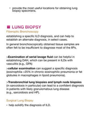 - provide the most useful locations for obtaining lung
biopsy specimens.
■ LUNG BIOPSY
Fiberoptic Bronchoscopy
establishing a speci
fi
c ILD diagnosis, and can help to
establish an alternate diagnosis, in select cases.
In general bronchoscopically obtained tissue samples are
often felt to be insu
ffi
cient to diagnose most of the IIPs.
>Examination of serial lavage
fl
uid can be helpful in
establishing DAH, which can be present in ILDs with
vasculitis (e.g., GPA)
>cellular examination can suggest a speci
fi
c diagnosis
(eosinophilia >25% in chronic eosinophilic pneumonia or fat
globules in macrophages in lipoid pneumonia).
>Transbronchial lung biopsies and lymph node biopsies
(in sarcoidosis in particular) can lead to a con
fi
dent diagnosis
in patients with likely granulomatous lung disease
(e.g., sarcoidosis and HP).
Surgical Lung Biopsy
• help solidify the diagnosis of ILD.
 