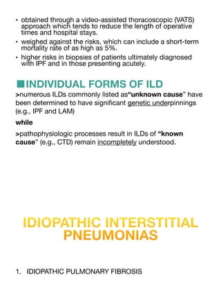 • obtained through a video-assisted thoracoscopic (VATS)
approach which tends to reduce the length of operative
times and hospital stays.
• weighed against the risks, which can include a short-term
mortality rate of as high as 5%.
• higher risks in biopsies of patients ultimately diagnosed
with IPF and in those presenting acutely.
■INDIVIDUAL FORMS OF ILD
>numerous ILDs commonly listed as“unknown cause” have
been determined to have signi
fi
cant genetic underpinnings
(e.g., IPF and LAM)
while
>pathophysiologic processes result in ILDs of “known
cause” (e.g., CTD) remain incompletely understood.
IDIOPATHIC INTERSTITIAL
PNEUMONIAS
1. IDIOPATHIC PULMONARY FIBROSIS
 