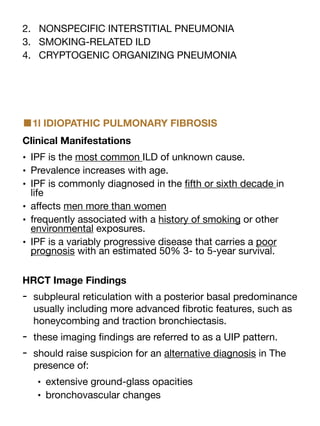 2. NONSPECIFIC INTERSTITIAL PNEUMONIA
3. SMOKING-RELATED ILD
4. CRYPTOGENIC ORGANIZING PNEUMONIA
■1l IDIOPATHIC PULMONARY FIBROSIS
Clinical Manifestations
• IPF is the most common ILD of unknown cause.
• Prevalence increases with age.
• IPF is commonly diagnosed in the
fi
fth or sixth decade in
life
• a
ff
ects men more than women
• frequently associated with a history of smoking or other
environmental exposures.
• IPF is a variably progressive disease that carries a poor
prognosis with an estimated 50% 3- to 5-year survival.
HRCT Image Findings
- subpleural reticulation with a posterior basal predominance
usually including more advanced
fi
brotic features, such as
honeycombing and traction bronchiectasis.
- these imaging
fi
ndings are referred to as a UIP pattern.
- should raise suspicion for an alternative diagnosis in The
presence of:
• extensive ground-glass opacities
• bronchovascular changes
 