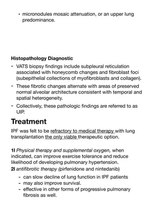 • micronodules mosaic attenuation, or an upper lung
predominance.
Histopathology Diagnostic
- VATS biopsy
fi
ndings include subpleural reticulation
associated with honeycomb changes and
fi
broblast foci
(subepithelial collections of myo
fi
broblasts and collagen).
- These
fi
brotic changes alternate with areas of preserved
normal alveolar architecture consistent with temporal and
spatial heterogeneity.
- Collectively, these pathologic
fi
ndings are referred to as
UIP.
Treatment
IPF was felt to be refractory to medical therapy with lung
transplantation the only viable therapeutic option.
1l Physical therapy and supplemental oxygen, when
indicated, can improve exercise tolerance and reduce
likelihood of developing pulmonary hypertension.
2l anti
fi
brotic therapy (pirfenidone and nintedanib)
- can slow decline of lung function in IPF patients
- may also improve survival.
- e
ff
ective in other forms of progressive pulmonary
fi
brosis as well.
 
