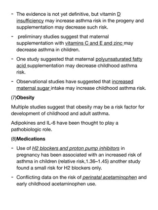 - The evidence is not yet de
fi
nitive, but vitamin D
insu
ffi
ciency may increase asthma risk in the progeny and
supplementation may decrease such risk.
- preliminary studies suggest that maternal
supplementation with vitamins C and E and zinc may
decrease asthma in children.
- One study suggested that maternal polyunsaturated fatty
acid supplementation may decrease childhood asthma
risk.
- Observational studies have suggested that increased
maternal sugar intake may increase childhood asthma risk.
(7)Obesity
Multiple studies suggest that obesity may be a risk factor for
development of childhood and adult asthma.
Adipokines and IL-6 have been thought to play a
pathobiologic role.
(8)Medications
- Use of H2 blockers and proton pump inhibitors in
pregnancy has been associated with an increased risk of
asthma in children (relative risk,1.36–1.45) another study
found a small risk for H2 blockers only.
- Con
fl
icting data on the risk of perinatal acetaminophen and
early childhood acetaminophen use.
 