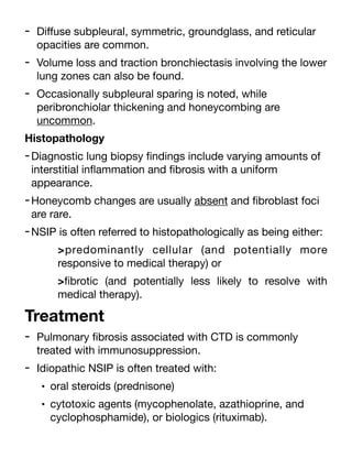 - Di
ff
use subpleural, symmetric, groundglass, and reticular
opacities are common.
- Volume loss and traction bronchiectasis involving the lower
lung zones can also be found.
- Occasionally subpleural sparing is noted, while
peribronchiolar thickening and honeycombing are
uncommon.
Histopathology
-Diagnostic lung biopsy
fi
ndings include varying amounts of
interstitial in
fl
ammation and
fi
brosis with a uniform
appearance.
-Honeycomb changes are usually absent and
fi
broblast foci
are rare.
-NSIP is often referred to histopathologically as being either:
>predominantly cellular (and potentially more
responsive to medical therapy) or
>
fi
brotic (and potentially less likely to resolve with
medical therapy).
Treatment
- Pulmonary
fi
brosis associated with CTD is commonly
treated with immunosuppression.
- Idiopathic NSIP is often treated with:
• oral steroids (prednisone)
• cytotoxic agents (mycophenolate, azathioprine, and
cyclophosphamide), or biologics (rituximab).
 