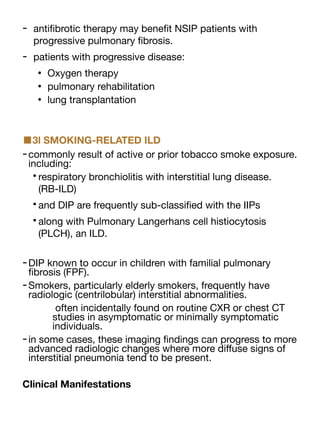 - anti
fi
brotic therapy may bene
fi
t NSIP patients with
progressive pulmonary
fi
brosis.
- patients with progressive disease:
• Oxygen therapy
• pulmonary rehabilitation
• lung transplantation
■3l SMOKING-RELATED ILD
-commonly result of active or prior tobacco smoke exposure.
including:
•respiratory bronchiolitis with interstitial lung disease.
(RB-ILD)
•and DIP are frequently sub-classi
fi
ed with the IIPs
•along with Pulmonary Langerhans cell histiocytosis
(PLCH), an ILD.
-DIP known to occur in children with familial pulmonary
fi
brosis (FPF).
-Smokers, particularly elderly smokers, frequently have
radiologic (centrilobular) interstitial abnormalities.
often incidentally found on routine CXR or chest CT
studies in asymptomatic or minimally symptomatic
individuals.
-in some cases, these imaging
fi
ndings can progress to more
advanced radiologic changes where more di
ff
use signs of
interstitial pneumonia tend to be present.
Clinical Manifestations
 