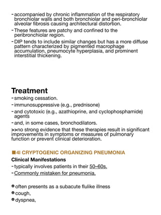 -accompanied by chronic in
fl
ammation of the respiratory
bronchiolar walls and both bronchiolar and peri-bronchiolar
alveolar
fi
brosis causing architectural distortion.
-These features are patchy and con
fi
ned to the
peribronchiolar region.
-DIP tends to include similar changes but has a more di
ff
use
pattern characterized by pigmented macrophage
accumulation, pneumocyte hyperplasia, and prominent
interstitial thickening.
Treatment
-smoking cessation.
-immunosuppressive (e.g., prednisone)
-and cytotoxic (e.g., azathioprine, and cyclophosphamide)
agents
-and, in some cases, bronchodilators.
>>no strong evidence that these therapies result in signi
fi
cant
improvements in symptoms or measures of pulmonary
function or prevent clinical deterioration.
■4l CRYPTOGENIC ORGANIZING PNEUMONIA
Clinical Manifestations
-typically involves patients in their 50–60s.
-Commonly mistaken for pneumonia.
often presents as a subacute
fl
ulike illness
cough,
dyspnea,
 