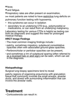 fever,
and fatigue.
Inspiratory rales are often present on examination,
>> most patients are noted to have restrictive lung de
fi
cits on
pulmonary function testing with hypoxemia.
• this syndrome can occur in isolation
• secondary to an underlying CTD (e.g., polymyositis) or
medications, or can result from an underlying malignancy.
Laboratory testing for various CTDs is helpful as testing can
both be diagnostic and suggest the need for prolonged
medical therapy.
HRCT Image Findings
-The most common imaging
fi
ndings include :
-patchy, sometimes migratory, subpleural consolidative
opacities often with associated ground-glass opacities.
-Peribronchiolar or perilobar opacities can be present,
-and sometimes a rim of subpleural sparing (often referred to
as a reversed halo or atoll sign) can be seen, which can aid
in the diagnosis.
Histopathology
Surgical lung biopsy specimens tend to reveal
patchy regions of organizing pneumonia with granulation
tissue that commonly involves the small airways, alveolar
ducts, and alveoli with surrounding in
fl
ammation that can
involve the alveolar walls.
Treatment
-Corticosteroids can result in:
 