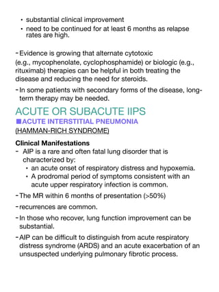 • substantial clinical improvement
• need to be continued for at least 6 months as relapse
rates are high.
-Evidence is growing that alternate cytotoxic
(e.g., mycophenolate, cyclophosphamide) or biologic (e.g.,
rituximab) therapies can be helpful in both treating the
disease and reducing the need for steroids.
-In some patients with secondary forms of the disease, long-
term therapy may be needed.
ACUTE OR SUBACUTE IIPS
■ACUTE INTERSTITIAL PNEUMONIA
(HAMMAN-RICH SYNDROME)
Clinical Manifestations
- AIP is a rare and often fatal lung disorder that is
characterized by:
• an acute onset of respiratory distress and hypoxemia.
• A prodromal period of symptoms consistent with an
acute upper respiratory infection is common.
-The MR within 6 months of presentation (>50%)
-recurrences are common.
-In those who recover, lung function improvement can be
substantial.
-AIP can be di
ffi
cult to distinguish from acute respiratory
distress syndrome (ARDS) and an acute exacerbation of an
unsuspected underlying pulmonary
fi
brotic process.
 