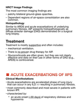 HRCT Image Findings
The most common imaging
fi
ndings are:
• patchy bilateral ground-glass opacities.
• Dependent regions of air-space consolidation are also
common.
Histopathology
Similar to ARDS and acute exacerbations of underlying
pulmonary
fi
brosis, AIP presents histopathologically as
di
ff
use alveolar damage (DAD) demonstrated on a surgical
lung biopsy.
Treatment
Treatment is mostly supportive and often includes:
• mechanical ventilation.
• There is no proven drug therapy for AIP.
• Glucocorticoids are often given, but they are not clearly
e
ff
ective and data on their use in other forms of DAD (e.g.,
ARDS) is controversial.
■ ACUTE EXACERBATIONS OF IIPS
Clinical Manifestations
-Acute exacerbations are accelerated phase of lung injury
that can occur in any ILD >> resulting in pulmonary
fi
brosis.
-most commonly described and most severe in patients with
known IPF.
-characterized by:
• an acute onset (<30 days) of respiratory distress and
hypoxemia
 