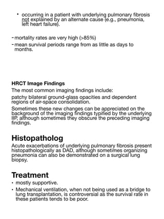 • occurring in a patient with underlying pulmonary
fi
brosis
not explained by an alternate cause (e.g., pneumonia,
left heart failure).
-mortality rates are very high (>85%)
-mean survival periods range from as little as days to
months.
HRCT Image Findings
The most common imaging
fi
ndings include:
patchy bilateral ground-glass opacities and dependent
regions of air-space consolidation.
Sometimes these new changes can be appreciated on the
background of the imaging
fi
ndings typi
fi
ed by the underlying
IIP, although sometimes they obscure the preceding imaging
fi
ndings.
Histopatholog
Acute exacerbations of underlying pulmonary
fi
brosis present
histopathologically as DAD, although sometimes organizing
pneumonia can also be demonstrated on a surgical lung
biopsy.
Treatment
• mostly supportive.
• Mechanical ventilation, when not being used as a bridge to
lung transplantation, is controversial as the survival rate in
these patients tends to be poor.
 