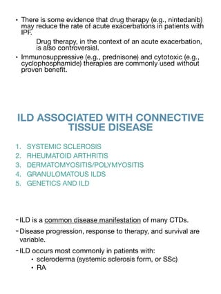 • There is some evidence that drug therapy (e.g., nintedanib)
may reduce the rate of acute exacerbations in patients with
IPF.
Drug therapy, in the context of an acute exacerbation,
is also controversial.
• Immunosuppressive (e.g., prednisone) and cytotoxic (e.g.,
cyclophosphamide) therapies are commonly used without
proven bene
fi
t.
ILD ASSOCIATED WITH CONNECTIVE
TISSUE DISEASE
1. SYSTEMIC SCLEROSIS
2. RHEUMATOID ARTHRITIS
3. DERMATOMYOSITIS/POLYMYOSITIS
4. GRANULOMATOUS ILDS
5. GENETICS AND ILD
-ILD is a common disease manifestation of many CTDs.
-Disease progression, response to therapy, and survival are
variable.
-ILD occurs most commonly in patients with:
• scleroderma (systemic sclerosis form, or SSc)
• RA
 