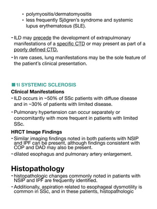 • polymyositis/dermatomyositis
• less frequently Sjögren’s syndrome and systemic
lupus erythematosus (SLE).
-ILD may precede the development of extrapulmonary
manifestations of a speci
fi
c CTD or may present as part of a
poorly de
fi
ned CTD.
-In rare cases, lung manifestations may be the sole feature of
the patient’s clinical presentation.
■1l SYSTEMIC SCLEROSIS
Clinical Manifestations
-ILD occurs in ~50% of SSc patients with di
ff
use disease
and in ~30% of patients with limited disease.
-Pulmonary hypertension can occur separately or
concomitantly with more frequent in patients with limited
SSc.
HRCT Image Findings
-Similar imaging
fi
ndings noted in both patients with NSIP
and IPF can be present, although
fi
ndings consistent with
COP and DAD may also be present.
-dilated esophagus and pulmonary artery enlargement.
Histopathology
-histopathologic changes commonly noted in patients with
NSIP and IPF are frequently identi
fi
ed.
-Additionally, aspiration related to esophageal dysmotility is
common in SSc, and in these patients, histopathologic
 
