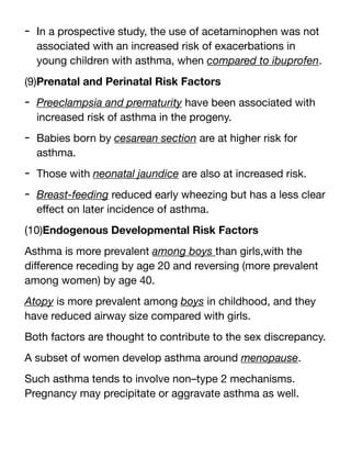 - In a prospective study, the use of acetaminophen was not
associated with an increased risk of exacerbations in
young children with asthma, when compared to ibuprofen.
(9)Prenatal and Perinatal Risk Factors
- Preeclampsia and prematurity have been associated with
increased risk of asthma in the progeny.
- Babies born by cesarean section are at higher risk for
asthma.
- Those with neonatal jaundice are also at increased risk.
- Breast-feeding reduced early wheezing but has a less clear
e
ff
ect on later incidence of asthma.
(10)Endogenous Developmental Risk Factors
Asthma is more prevalent among boys than girls,with the
di
ff
erence receding by age 20 and reversing (more prevalent
among women) by age 40.
Atopy is more prevalent among boys in childhood, and they
have reduced airway size compared with girls.
Both factors are thought to contribute to the sex discrepancy.
A subset of women develop asthma around menopause.
Such asthma tends to involve non–type 2 mechanisms.
Pregnancy may precipitate or aggravate asthma as well.
 