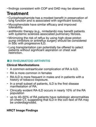 -
fi
ndings consistent with COP and DAD may be observed.
Treatment
-Cyclophosphamide has a modest bene
fi
t in preservation of
lung function and is associated with signi
fi
cant toxicity.
-Mycophenolate have similar e
ffi
cacy and improved
tolerability.
-anti
fi
brotic therapy (e.g., nintedanib) may bene
fi
t patients
with systemic sclerosis associated pulmonary
fi
brosis.
-Minimizing the risk of re
fl
ux by using high-dose proton
pump inhibitors or antire
fl
ux surgery should be considered
in SSc with progressive ILD.
-Lung transplantation can potentially be o
ff
ered to select
patients without signi
fi
cant aspiration or chest wall
restriction.
■2l RHEUMATOID ARTHRITIS
Clinical Manifestations
- A common extraarticular complication of RA is ILD.
- RA is more common in females
- RA-ILD is more frequent in males and in patients with a
history of tobacco exposure.
- In a small subset of patients, ILD is the
fi
rst disease
manifestation of RA.
- Clinically evident RA-ILD occurs in nearly 10% of the RA
population
- up to 40–50% of RA patients have radiologic abnormalities
on chest CT, suggesting that ILD in the con-text of RA may
be underdiagnosed.
HRCT Image Findings
 