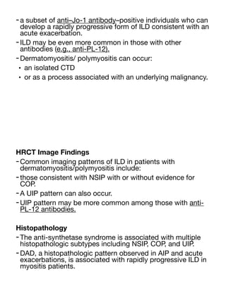 -a subset of anti–Jo-1 antibody–positive individuals who can
develop a rapidly progressive form of ILD consistent with an
acute exacerbation.
-ILD may be even more common in those with other
antibodies (e.g., anti-PL-12).
-Dermatomyositis/ polymyositis can occur:
• an isolated CTD
• or as a process associated with an underlying malignancy.
HRCT Image Findings
-Common imaging patterns of ILD in patients with
dermatomyositis/polymyositis include:
-those consistent with NSIP with or without evidence for
COP.
-A UIP pattern can also occur.
-UIP pattern may be more common among those with anti-
PL-12 antibodies.
Histopathology
-The anti-synthetase syndrome is associated with multiple
histopathologic subtypes including NSIP, COP, and UIP.
-DAD, a histopathologic pattern observed in AIP and acute
exacerbations, is associated with rapidly progressive ILD in
myositis patients.
 