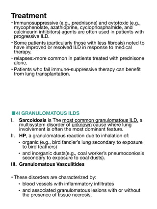 Treatment
-Immunosuppressive (e.g., prednisone) and cytotoxic (e.g.,
mycophenolate, azathioprine, cyclophosphamide, and
calcineurin inhibitors) agents are often used in patients with
progressive ILD.
-Some patients (particularly those with less
fi
brosis) noted to
have improved or resolved ILD in response to medical
therapy.
-relapses>more common in patients treated with prednisone
alone.
-Patients who fail immune-suppressive therapy can bene
fi
t
from lung transplantation.
■4l GRANULOMATOUS ILDS
I. Sarcoidosis is The most common granulomatous ILD, a
multisystem disorder of unknown cause where lung
involvement is often the most dominant feature.
II. HP, a granulomatous reaction due to inhalation of:
• organic (e.g., bird fancier’s lung secondary to exposure
to bird feathers)
• and inorganic dusts(e.g., coal worker’s pneumoconiosis
secondary to exposure to coal dusts).
III. Granulomatous Vasculitides
-These disorders are characterized by:
• blood vessels with in
fl
ammatory in
fi
ltrates
• and associated granulomatous lesions with or without
the presence of tissue necrosis.
 
