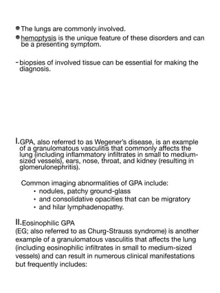The lungs are commonly involved.
hemoptysis is the unique feature of these disorders and can
be a presenting symptom.
-biopsies of involved tissue can be essential for making the
diagnosis.
I.GPA, also referred to as Wegener’s disease, is an example
of a granulomatous vasculitis that commonly a
ff
ects the
lung (including in
fl
ammatory in
fi
ltrates in small to medium-
sized vessels), ears, nose, throat, and kidney (resulting in
glomerulonephritis).
Common imaging abnormalities of GPA include:
• nodules, patchy ground-glass
• and consolidative opacities that can be migratory
• and hilar lymphadenopathy.
II.Eosinophilic GPA
(EG; also referred to as Churg-Strauss syndrome) is another
example of a granulomatous vasculitis that a
ff
ects the lung
(including eosinophilic in
fi
ltrates in small to medium-sized
vessels) and can result in numerous clinical manifestations
but frequently includes:
 