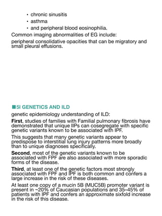 • chronic sinusitis
• asthma
• and peripheral blood eosinophilia.
Common imaging abnormalities of EG include:
peripheral consolidative opacities that can be migratory and
small pleural e
ff
usions.
■5l GENETICS AND ILD
genetic epidemiology understanding of ILD:
First, studies of families with Familial pulmonary
fi
brosis have
demonstrated that unique IIPs can cosegregate with speci
fi
c
genetic variants known to be associated with IPF.
This suggests that many genetic variants appear to
predispose to interstitial lung injury patterns more broadly
than to unique diagnoses speci
fi
cally.
Second, most of the genetic variants known to be
associated with FPF are also associated with more sporadic
forms of the disease.
Third, at least one of the genetic factors most strongly
associated with FPF and IPF is both common and confers a
large increase in the risk of these diseases.
At least one copy of a mucin 5B (MUC5B) promoter variant is
present in ~20% of Caucasian populations and 35–45% of
patients with IPF and confers an approximate sixfold increase
in the risk of this disease.
 