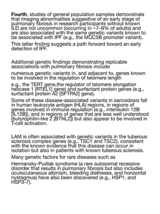 Fourth, studies of general population samples demonstrate
that imaging abnormalities suggestive of an early stage of
pulmonary
fi
brosis in research participants without known
ILD are not uncommon (occurring in ~7–9% of adults) and
are also associated with the same genetic variants known to
be associated with IPF (e.g., the MUC5B promoter variant).
This latter
fi
nding suggests a path forward toward an early
detection of IPF.
Additional genetic
fi
ndings demonstrating replicable
associations with pulmonary
fi
brosis include
numerous genetic variants in, and adjacent to, genes known
to be involved in the regulation of telomere length
e.g., the TERT gene,the regulator of telomere elongation
helicase 1 [RTEL1] gene) and surfactant protein genes (e.g.,
surfactant protein A2 [SFTPA2] gene).
Some of these disease-associated variants in sarcoidosis fall
in human leukocyte antigen (HLA) regions, in regions of
genes involved in immune regulation (e.g., interleukin 12B
[IL12B]), and in regions of genes that are less well understood
(butyrophilin-like 2 [BTNL2]) but also appear to be involved in
T-cell activation.
LAM is often associated with genetic variants in the tuberous
sclerosis complex genes (e.g., TSC1 and TSC2), consistent
with the known evidence that this disease can occur in
isolation but also in patients with known tuberous sclerosis.
Many genetic factors for rare diseases such as
Hermansky-Pudlak syndrome (a rare autosomal recessive
disorder that results in pulmonary
fi
brosis but also includes
oculocutaneous albinism, bleeding diatheses, and horizontal
nystagmus) have also been discovered (e.g., HSP1, and
HSP3-7).
 