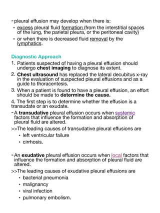-pleural e
ff
usion may develop when there is:
• excess pleural
fl
uid formation (from the interstitial spaces
of the lung, the parietal pleura, or the peritoneal cavity)
• or when there is decreased
fl
uid removal by the
lymphatics.
Diagnostic Approach
1. Patients suspected of having a pleural e
ff
usion should
undergo chest imaging to diagnose its extent.
2. Chest ultrasound has replaced the lateral decubitus x-ray
in the evaluation of suspected pleural e
ff
usions and as a
guide to thoracentesis.
3. When a patient is found to have a pleural e
ff
usion, an e
ff
ort
should be made to determine the cause.
4. The
fi
rst step is to determine whether the e
ff
usion is a
transudate or an exudate.
-A transudative pleural e
ff
usion occurs when systemic
factors that in
fl
uence the formation and absorption of
pleural
fl
uid are altered.
>>The leading causes of transudative pleural e
ff
usions are
• left ventricular failure
• cirrhosis.
-An exudative pleural e
ff
usion occurs when local factors that
in
fl
uence the formation and absorption of pleural
fl
uid are
altered.
>>The leading causes of exudative pleural e
ff
usions are
• bacterial pneumonia
• malignancy
• viral infection
• pulmonary embolism.
 