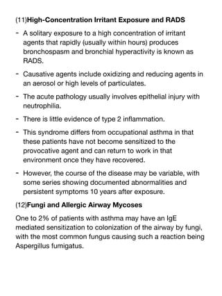 (11)High-Concentration Irritant Exposure and RADS
- A solitary exposure to a high concentration of irritant
agents that rapidly (usually within hours) produces
bronchospasm and bronchial hyperactivity is known as
RADS.
- Causative agents include oxidizing and reducing agents in
an aerosol or high levels of particulates.
- The acute pathology usually involves epithelial injury with
neutrophilia.
- There is little evidence of type 2 in
fl
ammation.
- This syndrome di
ff
ers from occupational asthma in that
these patients have not become sensitized to the
provocative agent and can return to work in that
environment once they have recovered.
- However, the course of the disease may be variable, with
some series showing documented abnormalities and
persistent symptoms 10 years after exposure.
(12)Fungi and Allergic Airway Mycoses
One to 2% of patients with asthma may have an IgE
mediated sensitization to colonization of the airway by fungi,
with the most common fungus causing such a reaction being
Aspergillus fumigatus.
 