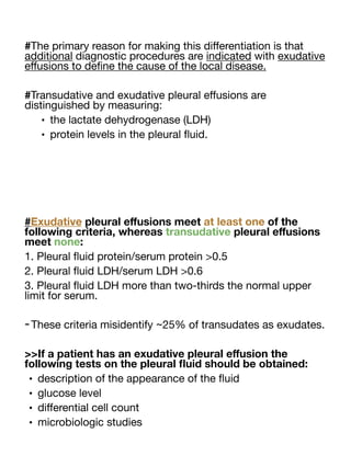 #The primary reason for making this di
ff
erentiation is that
additional diagnostic procedures are indicated with exudative
e
ff
usions to de
fi
ne the cause of the local disease.
#Transudative and exudative pleural e
ff
usions are
distinguished by measuring:
• the lactate dehydrogenase (LDH)
• protein levels in the pleural
fl
uid.
#Exudative pleural e
ff
usions meet at least one of the
following criteria, whereas transudative pleural e
ff
usions
meet none:
1. Pleural
fl
uid protein/serum protein >0.5
2. Pleural
fl
uid LDH/serum LDH >0.6
3. Pleural
fl
uid LDH more than two-thirds the normal upper
limit for serum.
-These criteria misidentify ~25% of transudates as exudates.
>>If a patient has an exudative pleural e
ff
usion the
following tests on the pleural
fl
uid should be obtained:
• description of the appearance of the
fl
uid
• glucose level
• di
ff
erential cell count
• microbiologic studies
 