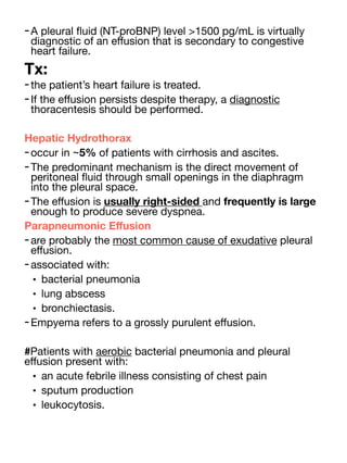-A pleural
fl
uid (NT-proBNP) level >1500 pg/mL is virtually
diagnostic of an e
ff
usion that is secondary to congestive
heart failure.
Tx:
-the patient’s heart failure is treated.
-If the e
ff
usion persists despite therapy, a diagnostic
thoracentesis should be performed.
Hepatic Hydrothorax
-occur in ~5% of patients with cirrhosis and ascites.
-The predominant mechanism is the direct movement of
peritoneal
fl
uid through small openings in the diaphragm
into the pleural space.
-The e
ff
usion is usually right-sided and frequently is large
enough to produce severe dyspnea.
Parapneumonic E
ff
usion
-are probably the most common cause of exudative pleural
e
ff
usion.
-associated with:
• bacterial pneumonia
• lung abscess
• bronchiectasis.
-Empyema refers to a grossly purulent e
ff
usion.
#Patients with aerobic bacterial pneumonia and pleural
e
ff
usion present with:
• an acute febrile illness consisting of chest pain
• sputum production
• leukocytosis.
 