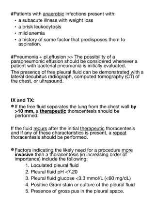 #Patients with anaerobic infections present with:
• a subacute illness with weight loss
• a brisk leukocytosis
• mild anemia
• a history of some factor that predisposes them to
aspiration.
#Pneumonia + pl.e
ff
usion >> The possibility of a
parapneumonic e
ff
usion should be considered whenever a
patient with bacterial pneumonia is initially evaluated.
The presence of free pleural
fl
uid can be demonstrated with a
lateral decubitus radiograph, computed tomography (CT) of
the chest, or ultrasound.
IX and TX:
If the free
fl
uid separates the lung from the chest wall by
>10 mm, a therapeutic thoracentesis should be
performed.
If the
fl
uid recurs after the initial therapeutic thoracentesis
and if any of these characteristics is present, a repeat
thoracentesis should be performed.
Factors indicating the likely need for a procedure more
invasive than a thoracentesis (in increasing order of
importance) include the following:
1. Loculated pleural
fl
uid
2. Pleural
fl
uid pH <7.20
3. Pleural
fl
uid glucose <3.3 mmol/L (<60 mg/dL)
4. Positive Gram stain or culture of the pleural
fl
uid
5. Presence of gross pus in the pleural space.
 