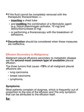 If the
fl
uid cannot be completely removed with the
therapeutic thoracentesis >>
• inserting a chest tube
• and instilling the combination of a
fi
brinolytic agent
(e.g.,tissue plasminogen activator, 10 mg) and
deoxyribonuclease (5 mg)
• or performing a thoracoscopy with the breakdown of
adhesions.
Decortication should be considered when these measures
are ine
ff
ective.
E
ff
usion Secondary to Malignancy
Malignant pleural e
ff
usions secondary to metastatic disease
are the second most common type of exudative pleural
e
ff
usion.
The three tumors that cause ~75% of all malignant pleural
e
ff
usions are:
• lung carcinoma
• breast carcinoma
• lymphoma.
Symptoms:
Most patients complain of dyspnea, which is frequently out of
proportion to the size of the e
ff
usion and The only symptom
that can be attributed to the e
ff
usion itself.
Ix:
 
