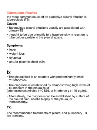 Tuberculous Pleuritis
the most common cause of an exudative pleural e
ff
usion is
tuberculosis (TB).
Cause:
-Tuberculous pleural e
ff
usions usually are associated with
primary TB.
-thought to be due primarily to a hypersensitivity reaction to
tuberculous protein in the pleural space.
Symptoms:
• fever
• weight loss
• dyspnea
• and/or pleuritic chest pain.
Ix
-The pleural
fl
uid is an exudate with predominantly small
lymphocytes.
-The diagnosis is established by demonstrating high levels of
TB markers in the pleural
fl
uid
(adenosine deaminase >40 IU/L or interferon γ >140 pg/mL).
-Alternatively, the diagnosis can be established by culture of
the pleural
fl
uid, needle biopsy of the pleura, or
thoracoscopy.
TX:
The recommended treatments of pleural and pulmonary TB
are identical.
 