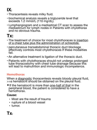 IX:
-Thoracentesis reveals milky
fl
uid.
-biochemical analysis reveals a triglyceride level that
exceeds 1.2 mmol/L (110 mg/dL).
-Lymphangiogram and a mediastinal CT scan to assess the
mediastinum for lymph nodes in Patients with chylothorax
and no obvious trauma.
Tx:
-The treatment of choice for most chylothoraces is insertion
of a chest tube plus the administration of octreotide.
-percutaneous transabdominal thoracic duct blockage
e
ff
ectively controls most chylothoraces If these modalities
fail.
-An alternative treatment is ligation of the thoracic duct.
-Patients with chylothoraces should not undergo prolonged
tube thoracostomy with chest tube drainage because this
will lead to malnutrition and immunologic incompetence.
Hemothorax
When a diagnostic thoracentesis reveals bloody pleural
fl
uid,
>>a hematocrit should be obtained on the pleural
fl
uid.
‣If the hematocrit is more than one-half of that in the
peripheral blood, the patient is considered to have a
hemothorax.
Cause:
• Most are the result of trauma
• rupture of a blood vessel
• tumor.
Tx:
 