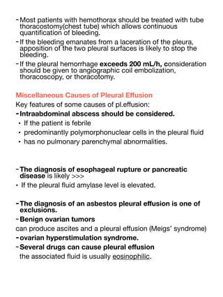 -Most patients with hemothorax should be treated with tube
thoracostomy(chest tube) which allows continuous
quanti
fi
cation of bleeding.
-If the bleeding emanates from a laceration of the pleura,
apposition of the two pleural surfaces is likely to stop the
bleeding.
-If the pleural hemorrhage exceeds 200 mL/h, consideration
should be given to angiographic coil embolization,
thoracoscopy, or thoracotomy.
Miscellaneous Causes of Pleural E
ff
usion
Key features of some causes of pl.e
ff
usion:
-Intraabdominal abscess should be considered.
• If the patient is febrile
• predominantly polymorphonuclear cells in the pleural
fl
uid
• has no pulmonary parenchymal abnormalities.
-The diagnosis of esophageal rupture or pancreatic
disease is likely >>>
• If the pleural
fl
uid amylase level is elevated.
-The diagnosis of an asbestos pleural e
ff
usion is one of
exclusions.
-Benign ovarian tumors
can produce ascites and a pleural e
ff
usion (Meigs’ syndrome)
-ovarian hyperstimulation syndrome.
-Several drugs can cause pleural e
ff
usion
the associated
fl
uid is usually eosinophilic.
 