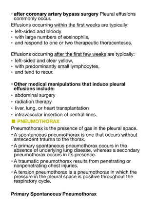 -after coronary artery bypass surgery Pleural e
ff
usions
commonly occur.
E
ff
usions occurring within the
fi
rst weeks are typically:
• left-sided and bloody
• with large numbers of eosinophils,
• and respond to one or two therapeutic thoracenteses.
E
ff
usions occurring after the
fi
rst few weeks are typically:
• left-sided and clear yellow,
• with predominantly small lymphocytes,
• and tend to recur.
-Other medical manipulations that induce pleural
e
ff
usions include:
• abdominal surgery
• radiation therapy
• liver, lung, or heart transplantation
• intravascular insertion of central lines.
■ PNEUMOTHORAX
Pneumothorax is the presence of gas in the pleural space.
-A spontaneous pneumothorax is one that occurs without
antecedent trauma to the thorax.
-A primary spontaneous pneumothorax occurs in the
absence of underlying lung disease, whereas a secondary
pneumothorax occurs in its presence.
-A traumatic pneumothorax results from penetrating or
nonpenetrating chest injuries.
-A tension pneumothorax is a pneumothorax in which the
pressure in the pleural space is positive throughout the
respiratory cycle.
Primary Spontaneous Pneumothorax
 