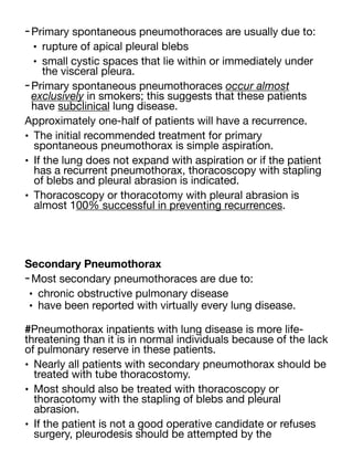 -Primary spontaneous pneumothoraces are usually due to:
• rupture of apical pleural blebs
• small cystic spaces that lie within or immediately under
the visceral pleura.
-Primary spontaneous pneumothoraces occur almost
exclusively in smokers; this suggests that these patients
have subclinical lung disease.
Approximately one-half of patients will have a recurrence.
• The initial recommended treatment for primary
spontaneous pneumothorax is simple aspiration.
• If the lung does not expand with aspiration or if the patient
has a recurrent pneumothorax, thoracoscopy with stapling
of blebs and pleural abrasion is indicated.
• Thoracoscopy or thoracotomy with pleural abrasion is
almost 100% successful in preventing recurrences.
Secondary Pneumothorax
-Most secondary pneumothoraces are due to:
• chronic obstructive pulmonary disease
• have been reported with virtually every lung disease.
#Pneumothorax inpatients with lung disease is more life-
threatening than it is in normal individuals because of the lack
of pulmonary reserve in these patients.
• Nearly all patients with secondary pneumothorax should be
treated with tube thoracostomy.
• Most should also be treated with thoracoscopy or
thoracotomy with the stapling of blebs and pleural
abrasion.
• If the patient is not a good operative candidate or refuses
surgery, pleurodesis should be attempted by the
 