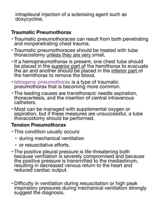 intrapleural injection of a sclerosing agent such as
doxycycline.
Traumatic Pneumothorax
-Traumatic pneumothoraces can result from both penetrating
and nonpenetrating chest trauma.
-Traumatic pneumothoraces should be treated with tube
thoracostomy unless they are very small.
-If a hemopneumothorax is present, one chest tube should
be placed in the superior part of the hemithorax to evacuate
the air and another should be placed in the inferior part of
the hemithorax to remove the blood.
-Iatrogenic pneumothorax is a type of traumatic
pneumothorax that is becoming more common.
-The leading causes are transthoracic needle aspiration,
thoracentesis, and the insertion of central intravenous
catheters.
-Most can be managed with supplemental oxygen or
aspiration, but if these measures are unsuccessful, a tube
thoracostomy should be performed.
Tension Pneumothorax
-This condition usually occurs:
• during mechanical ventilation
• or resuscitative e
ff
orts.
-The positive pleural pressure is life-threatening both
because ventilation is severely compromised and because
the positive pressure is transmitted to the mediastinum,
resulting in decreased venous return to the heart and
reduced cardiac output.
-Di
ffi
culty in ventilation during resuscitation or high peak
inspiratory pressures during mechanical ventilation strongly
suggest the diagnosis.
 