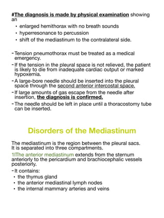 #The diagnosis is made by physical examination showing
an
• enlarged hemithorax with no breath sounds
• hyperresonance to percussion
• shift of the mediastinum to the contralateral side.
-Tension pneumothorax must be treated as a medical
emergency.
-If the tension in the pleural space is not relieved, the patient
is likely to die from inadequate cardiac output or marked
hypoxemia.
-A large-bore needle should be inserted into the pleural
space through the second anterior intercostal space.
-If large amounts of gas escape from the needle after
insertion, the diagnosis is con
fi
rmed.
-The needle should be left in place until a thoracostomy tube
can be inserted.
Disorders of the Mediastinum
The mediastinum is the region between the pleural sacs.
It is separated into three compartments.
1lThe anterior mediastinum extends from the sternum
anteriorly to the pericardium and brachiocephalic vessels
posteriorly.
-It contains:
• the thymus gland
• the anterior mediastinal lymph nodes
• the internal mammary arteries and veins
 