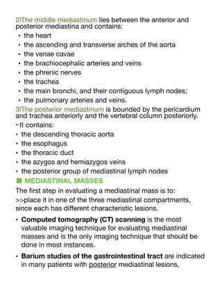 2lThe middle mediastinum lies between the anterior and
posterior mediastina and contains:
• the heart
• the ascending and transverse arches of the aorta
• the venae cavae
• the brachiocephalic arteries and veins
• the phrenic nerves
• the trachea
• the main bronchi, and their contiguous lymph nodes;
• the pulmonary arteries and veins.
3lThe posterior mediastinum is bounded by the pericardium
and trachea anteriorly and the vertebral column posteriorly.
-It contains:
• the descending thoracic aorta
• the esophagus
• the thoracic duct
• the azygos and hemiazygos veins
• the posterior group of mediastinal lymph nodes
■ MEDIASTINAL MASSES
The
fi
rst step in evaluating a mediastinal mass is to:
>>place it in one of the three mediastinal compartments,
since each has di
ff
erent characteristic lesions.
• Computed tomography (CT) scanning is the most
valuable imaging technique for evaluating mediastinal
masses and is the only imaging technique that should be
done in most instances.
• Barium studies of the gastrointestinal tract are indicated
in many patients with posterior mediastinal lesions,
 