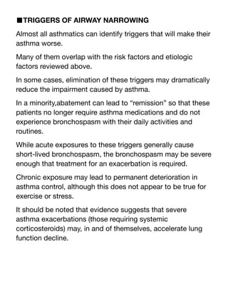 ■TRIGGERS OF AIRWAY NARROWING
Almost all asthmatics can identify triggers that will make their
asthma worse.
Many of them overlap with the risk factors and etiologic
factors reviewed above.
In some cases, elimination of these triggers may dramatically
reduce the impairment caused by asthma.
In a minority,abatement can lead to “remission” so that these
patients no longer require asthma medications and do not
experience bronchospasm with their daily activities and
routines.
While acute exposures to these triggers generally cause
short-lived bronchospasm, the bronchospasm may be severe
enough that treatment for an exacerbation is required.
Chronic exposure may lead to permanent deterioration in
asthma control, although this does not appear to be true for
exercise or stress.
It should be noted that evidence suggests that severe
asthma exacerbations (those requiring systemic
corticosteroids) may, in and of themselves, accelerate lung
function decline.
 