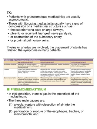 TX:
-Patients with granulomatous mediastinitis are usually
asymptomatic.
-Those with
fi
brosing mediastinitis usually have signs of
compression of a mediastinal structure such as:
• the superior vena cava or large airways,
• phrenic or recurrent laryngeal nerve paralysis,
• or obstruction of the pulmonary artery
• or proximal pulmonary veins.
If veins or arteries are involved, the placement of stents has
relieved the symptoms in many patients.
■ PNEUMOMEDIASTINUM
-In this condition, there is gas in the interstices of the
mediastinum.
-The three main causes are:
(1) alveolar rupture with dissection of air into the
mediastinum;
(2) perforation or rupture of the esophagus, trachea, or
main bronchi; and
 