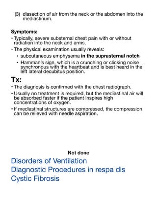 (3) dissection of air from the neck or the abdomen into the
mediastinum.
Symptoms:
-Typically, severe substernal chest pain with or without
radiation into the neck and arms.
-The physical examination usually reveals:
• subcutaneous emphysema in the suprasternal notch
• Hamman’s sign, which is a crunching or clicking noise
synchronous with the heartbeat and is best heard in the
left lateral decubitus position.
Tx:
-The diagnosis is con
fi
rmed with the chest radiograph.
-Usually no treatment is required, but the mediastinal air will
be absorbed faster if the patient inspires high
concentrations of oxygen.
-If mediastinal structures are compressed, the compression
can be relieved with needle aspiration.
Not done
Disorders of Ventilation
Diagnostic Procedures in respa dis
Cystic Fibrosis
 