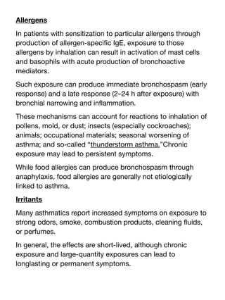 Allergens
In patients with sensitization to particular allergens through
production of allergen-speci
fi
c IgE, exposure to those
allergens by inhalation can result in activation of mast cells
and basophils with acute production of bronchoactive
mediators.
Such exposure can produce immediate bronchospasm (early
response) and a late response (2–24 h after exposure) with
bronchial narrowing and in
fl
ammation.
These mechanisms can account for reactions to inhalation of
pollens, mold, or dust; insects (especially cockroaches);
animals; occupational materials; seasonal worsening of
asthma; and so-called “thunderstorm asthma.”Chronic
exposure may lead to persistent symptoms.
While food allergies can produce bronchospasm through
anaphylaxis, food allergies are generally not etiologically
linked to asthma.
Irritants
Many asthmatics report increased symptoms on exposure to
strong odors, smoke, combustion products, cleaning
fl
uids,
or perfumes.
In general, the e
ff
ects are short-lived, although chronic
exposure and large-quantity exposures can lead to
longlasting or permanent symptoms.
 