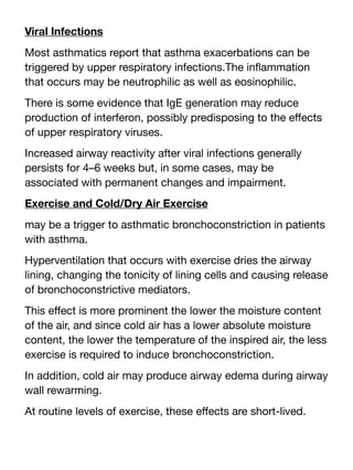 Viral Infections
Most asthmatics report that asthma exacerbations can be
triggered by upper respiratory infections.The in
fl
ammation
that occurs may be neutrophilic as well as eosinophilic.
There is some evidence that IgE generation may reduce
production of interferon, possibly predisposing to the e
ff
ects
of upper respiratory viruses.
Increased airway reactivity after viral infections generally
persists for 4–6 weeks but, in some cases, may be
associated with permanent changes and impairment.
Exercise and Cold/Dry Air Exercise
may be a trigger to asthmatic bronchoconstriction in patients
with asthma.
Hyperventilation that occurs with exercise dries the airway
lining, changing the tonicity of lining cells and causing release
of bronchoconstrictive mediators.
This e
ff
ect is more prominent the lower the moisture content
of the air, and since cold air has a lower absolute moisture
content, the lower the temperature of the inspired air, the less
exercise is required to induce bronchoconstriction.
In addition, cold air may produce airway edema during airway
wall rewarming.
At routine levels of exercise, these e
ff
ects are short-lived.
 