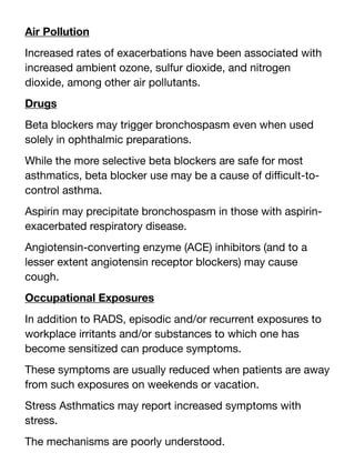 Air Pollution
Increased rates of exacerbations have been associated with
increased ambient ozone, sulfur dioxide, and nitrogen
dioxide, among other air pollutants.
Drugs
Beta blockers may trigger bronchospasm even when used
solely in ophthalmic preparations.
While the more selective beta blockers are safe for most
asthmatics, beta blocker use may be a cause of di
ffi
cult-to-
control asthma.
Aspirin may precipitate bronchospasm in those with aspirin-
exacerbated respiratory disease.
Angiotensin-converting enzyme (ACE) inhibitors (and to a
lesser extent angiotensin receptor blockers) may cause
cough.
Occupational Exposures
In addition to RADS, episodic and/or recurrent exposures to
workplace irritants and/or substances to which one has
become sensitized can produce symptoms.
These symptoms are usually reduced when patients are away
from such exposures on weekends or vacation.
Stress Asthmatics may report increased symptoms with
stress.
The mechanisms are poorly understood.
 