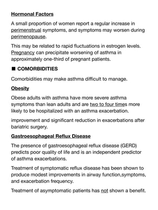 Hormonal Factors
A small proportion of women report a regular increase in
perimenstrual symptoms, and symptoms may worsen during
perimenopause.
This may be related to rapid
fl
uctuations in estrogen levels.
Pregnancy can precipitate worsening of asthma in
approximately one-third of pregnant patients.
■ COMORBIDITIES
Comorbidities may make asthma di
ffi
cult to manage.
Obesity
Obese adults with asthma have more severe asthma
symptoms than lean adults and are two to four times more
likely to be hospitalized with an asthma exacerbation.
improvement and signi
fi
cant reduction in exacerbations after
bariatric surgery.
Gastroesophageal Re
fl
ux Disease
The presence of gastroesophageal re
fl
ux disease (GERD)
predicts poor quality of life and is an independent predictor
of asthma exacerbations.
Treatment of symptomatic re
fl
ux disease has been shown to
produce modest improvements in airway function,symptoms,
and exacerbation frequency.
Treatment of asymptomatic patients has not shown a bene
fi
t.
 