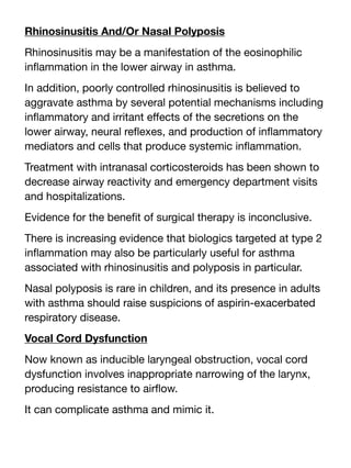 Rhinosinusitis And/Or Nasal Polyposis
Rhinosinusitis may be a manifestation of the eosinophilic
in
fl
ammation in the lower airway in asthma.
In addition, poorly controlled rhinosinusitis is believed to
aggravate asthma by several potential mechanisms including
in
fl
ammatory and irritant e
ff
ects of the secretions on the
lower airway, neural re
fl
exes, and production of in
fl
ammatory
mediators and cells that produce systemic in
fl
ammation.
Treatment with intranasal corticosteroids has been shown to
decrease airway reactivity and emergency department visits
and hospitalizations.
Evidence for the bene
fi
t of surgical therapy is inconclusive.
There is increasing evidence that biologics targeted at type 2
in
fl
ammation may also be particularly useful for asthma
associated with rhinosinusitis and polyposis in particular.
Nasal polyposis is rare in children, and its presence in adults
with asthma should raise suspicions of aspirin-exacerbated
respiratory disease.
Vocal Cord Dysfunction
Now known as inducible laryngeal obstruction, vocal cord
dysfunction involves inappropriate narrowing of the larynx,
producing resistance to air
fl
ow.
It can complicate asthma and mimic it.
 