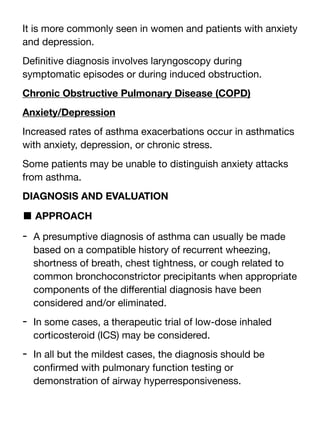 It is more commonly seen in women and patients with anxiety
and depression.
De
fi
nitive diagnosis involves laryngoscopy during
symptomatic episodes or during induced obstruction.
Chronic Obstructive Pulmonary Disease (COPD)
Anxiety/Depression
Increased rates of asthma exacerbations occur in asthmatics
with anxiety, depression, or chronic stress.
Some patients may be unable to distinguish anxiety attacks
from asthma.
DIAGNOSIS AND EVALUATION
■ APPROACH
- A presumptive diagnosis of asthma can usually be made
based on a compatible history of recurrent wheezing,
shortness of breath, chest tightness, or cough related to
common bronchoconstrictor precipitants when appropriate
components of the di
ff
erential diagnosis have been
considered and/or eliminated.
- In some cases, a therapeutic trial of low-dose inhaled
corticosteroid (ICS) may be considered.
- In all but the mildest cases, the diagnosis should be
con
fi
rmed with pulmonary function testing or
demonstration of airway hyperresponsiveness.
 