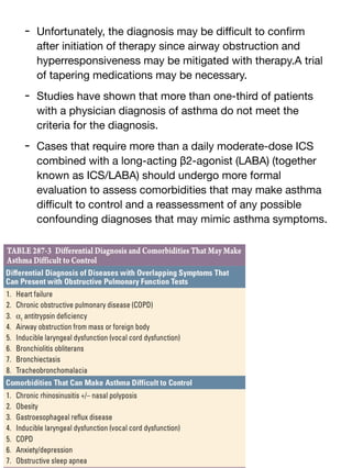 - Unfortunately, the diagnosis may be di
ffi
cult to con
fi
rm
after initiation of therapy since airway obstruction and
hyperresponsiveness may be mitigated with therapy.A trial
of tapering medications may be necessary.
- Studies have shown that more than one-third of patients
with a physician diagnosis of asthma do not meet the
criteria for the diagnosis.
- Cases that require more than a daily moderate-dose ICS
combined with a long-acting β2-agonist (LABA) (together
known as ICS/LABA) should undergo more formal
evaluation to assess comorbidities that may make asthma
di
ffi
cult to control and a reassessment of any possible
confounding diagnoses that may mimic asthma symptoms.
 