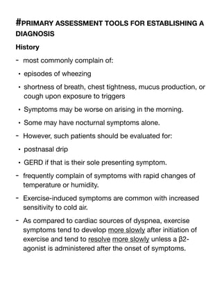 #PRIMARY ASSESSMENT TOOLS FOR ESTABLISHING A
DIAGNOSIS
History
- most commonly complain of:
• episodes of wheezing
• shortness of breath, chest tightness, mucus production, or
cough upon exposure to triggers
• Symptoms may be worse on arising in the morning.
• Some may have nocturnal symptoms alone.
- However, such patients should be evaluated for:
• postnasal drip
• GERD if that is their sole presenting symptom.
- frequently complain of symptoms with rapid changes of
temperature or humidity.
- Exercise-induced symptoms are common with increased
sensitivity to cold air.
- As compared to cardiac sources of dyspnea, exercise
symptoms tend to develop more slowly after initiation of
exercise and tend to resolve more slowly unless a β2-
agonist is administered after the onset of symptoms.
 