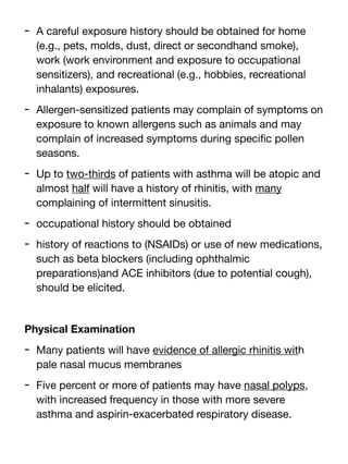 - A careful exposure history should be obtained for home
(e.g., pets, molds, dust, direct or secondhand smoke),
work (work environment and exposure to occupational
sensitizers), and recreational (e.g., hobbies, recreational
inhalants) exposures.
- Allergen-sensitized patients may complain of symptoms on
exposure to known allergens such as animals and may
complain of increased symptoms during speci
fi
c pollen
seasons.
- Up to two-thirds of patients with asthma will be atopic and
almost half will have a history of rhinitis, with many
complaining of intermittent sinusitis.
- occupational history should be obtained
- history of reactions to (NSAIDs) or use of new medications,
such as beta blockers (including ophthalmic
preparations)and ACE inhibitors (due to potential cough),
should be elicited.
Physical Examination
- Many patients will have evidence of allergic rhinitis with
pale nasal mucus membranes
- Five percent or more of patients may have nasal polyps,
with increased frequency in those with more severe
asthma and aspirin-exacerbated respiratory disease.
 