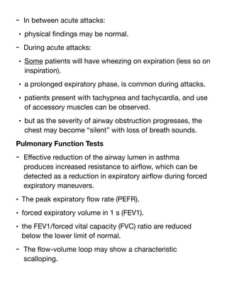 - In between acute attacks:
• physical
fi
ndings may be normal.
- During acute attacks:
• Some patients will have wheezing on expiration (less so on
inspiration).
• a prolonged expiratory phase, is common during attacks.
• patients present with tachypnea and tachycardia, and use
of accessory muscles can be observed.
• but as the severity of airway obstruction progresses, the
chest may become “silent” with loss of breath sounds.
Pulmonary Function Tests
- E
ff
ective reduction of the airway lumen in asthma
produces increased resistance to air
fl
ow, which can be
detected as a reduction in expiratory air
fl
ow during forced
expiratory maneuvers.
• The peak expiratory
fl
ow rate (PEFR).
• forced expiratory volume in 1 s (FEV1).
• the FEV1/forced vital capacity (FVC) ratio are reduced
below the lower limit of normal.
- The
fl
ow-volume loop may show a characteristic
scalloping.
 