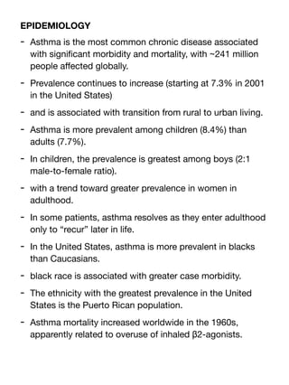 EPIDEMIOLOGY
- Asthma is the most common chronic disease associated
with signi
fi
cant morbidity and mortality, with ~241 million
people a
ff
ected globally.
- Prevalence continues to increase (starting at 7.3% in 2001
in the United States)
- and is associated with transition from rural to urban living.
- Asthma is more prevalent among children (8.4%) than
adults (7.7%).
- In children, the prevalence is greatest among boys (2:1
male-to-female ratio).
- with a trend toward greater prevalence in women in
adulthood.
- In some patients, asthma resolves as they enter adulthood
only to “recur” later in life.
- In the United States, asthma is more prevalent in blacks
than Caucasians.
- black race is associated with greater case morbidity.
- The ethnicity with the greatest prevalence in the United
States is the Puerto Rican population.
- Asthma mortality increased worldwide in the 1960s,
apparently related to overuse of inhaled β2-agonists.
 