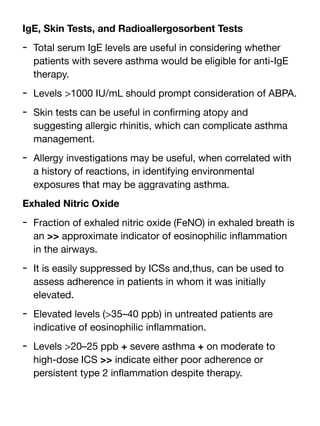 IgE, Skin Tests, and Radioallergosorbent Tests
- Total serum IgE levels are useful in considering whether
patients with severe asthma would be eligible for anti-IgE
therapy.
- Levels >1000 IU/mL should prompt consideration of ABPA.
- Skin tests can be useful in con
fi
rming atopy and
suggesting allergic rhinitis, which can complicate asthma
management.
- Allergy investigations may be useful, when correlated with
a history of reactions, in identifying environmental
exposures that may be aggravating asthma.
Exhaled Nitric Oxide
- Fraction of exhaled nitric oxide (FeNO) in exhaled breath is
an >> approximate indicator of eosinophilic in
fl
ammation
in the airways.
- It is easily suppressed by ICSs and,thus, can be used to
assess adherence in patients in whom it was initially
elevated.
- Elevated levels (>35–40 ppb) in untreated patients are
indicative of eosinophilic in
fl
ammation.
- Levels >20–25 ppb + severe asthma + on moderate to
high-dose ICS >> indicate either poor adherence or
persistent type 2 in
fl
ammation despite therapy.
 
